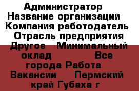 Администратор › Название организации ­ Компания-работодатель › Отрасль предприятия ­ Другое › Минимальный оклад ­ 17 000 - Все города Работа » Вакансии   . Пермский край,Губаха г.